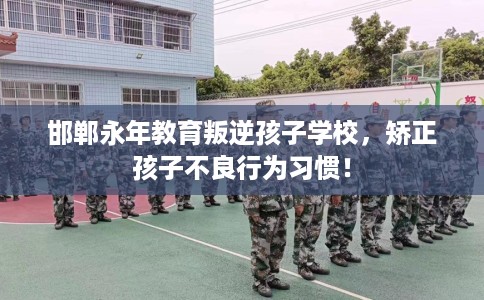 邯郸永年教育叛逆孩子学校，矫正孩子不良行为习惯！