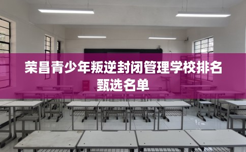荣昌青少年叛逆封闭管理学校排名甄选名单