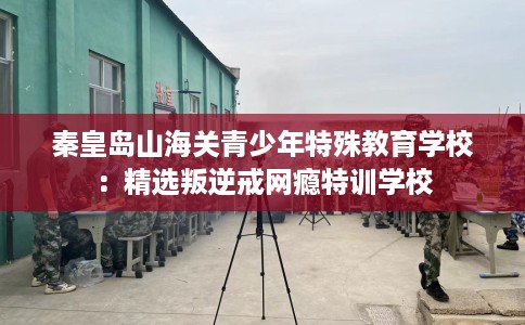 秦皇岛山海关青少年特殊教育学校：精选叛逆戒网瘾特训学校