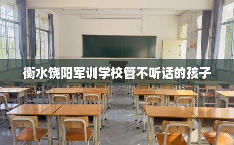 衡水饶阳军训学校管不听话的孩子