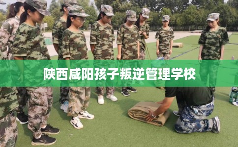 陕西咸阳孩子叛逆管理学校 陕西咸阳孩子叛逆管理学校