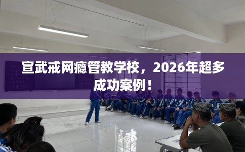 宣武戒网瘾管教学校，2026年超多成功案例！