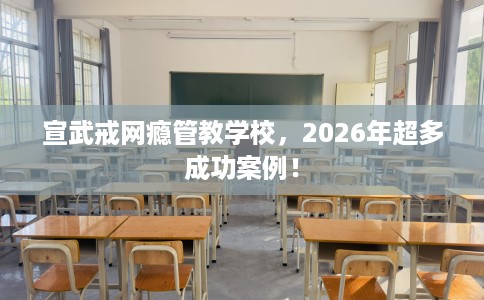 宣武戒网瘾管教学校，2026年超多成功案例！