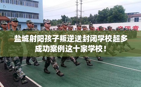 盐城射阳孩子叛逆送封闭学校超多成功案例这十家学校！