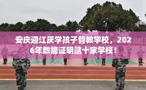 安庆迎江厌学孩子管教学校，2026年数据证明这十家学校！