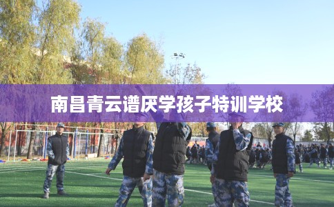 南昌青云谱厌学孩子特训学校 南昌青云谱厌学孩子特训学校
