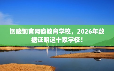 铜陵铜官网瘾教育学校,2026年数据证明这十家学校! 铜陵铜官网瘾教育学校,2026年数据证明这十家学校!
