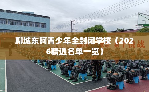 聊城东阿青少年全封闭学校（2026精选名单一览）