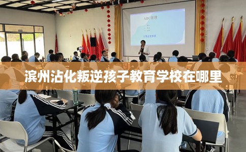 滨州沾化叛逆孩子教育学校在哪里