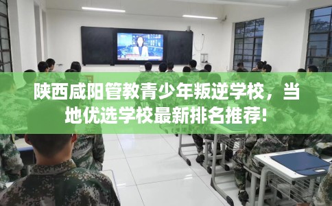 陕西咸阳管教青少年叛逆学校，当地优选学校最新排名推荐!