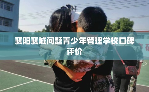 襄阳襄城问题青少年管理学校口碑评价 襄阳襄城问题青少年管理学校口碑评价