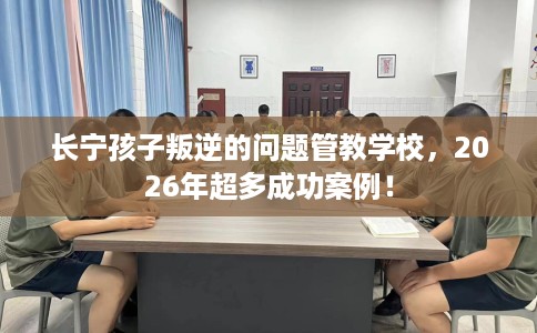 长宁孩子叛逆的问题管教学校,2026年超多成功案例! 长宁孩子叛逆的问题管教学校,2026年超多成功案例!