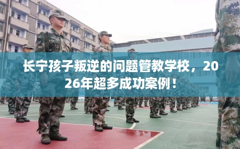 长宁孩子叛逆的问题管教学校,2026年超多成功案例! 长宁孩子叛逆的问题管教学校,2026年超多成功案例!