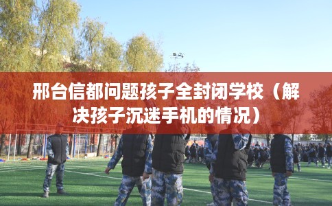 邢台信都问题孩子全封闭学校（解决孩子沉迷手机的情况）