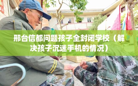 邢台信都问题孩子全封闭学校（解决孩子沉迷手机的情况）