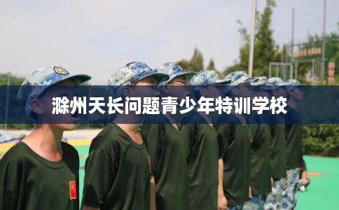 滁州天长问题青少年特训学校 滁州天长问题青少年特训学校