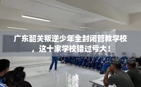 广东韶关叛逆少年全封闭管教学校，这十家学校错过亏大！