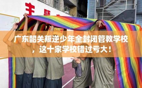 广东韶关叛逆少年全封闭管教学校，这十家学校错过亏大！