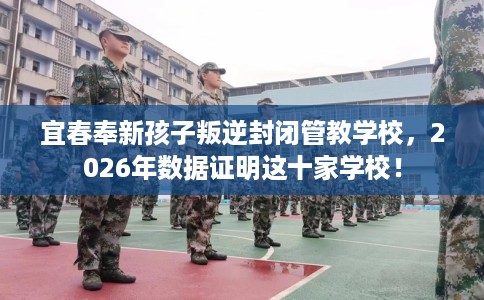 宜春奉新孩子叛逆封闭管教学校，2026年数据证明这十家学校！