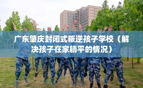 广东肇庆封闭式叛逆孩子学校（解决孩子在家躺平的情况）