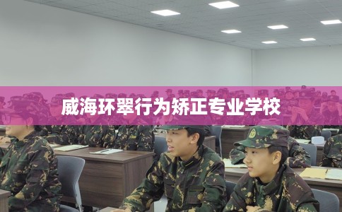 威海环翠行为矫正专业学校 威海环翠行为矫正专业学校