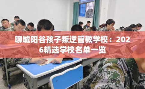 聊城阳谷孩子叛逆管教学校:2026精选学校名单一览 聊城阳谷孩子叛逆管教学校:2026精选学校名单一览