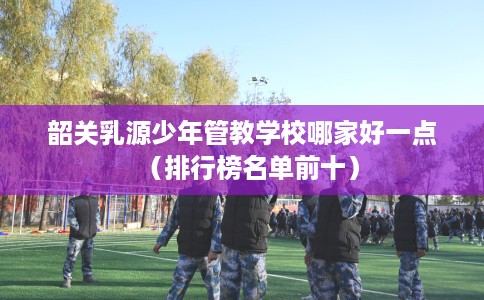 韶关乳源少年管教学校哪家好一点（排行榜名单前十）