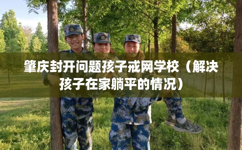 肇庆封开问题孩子戒网学校(解决孩子在家躺平的情况) 肇庆封开问题孩子戒网学校(解决孩子在家躺平的情况)