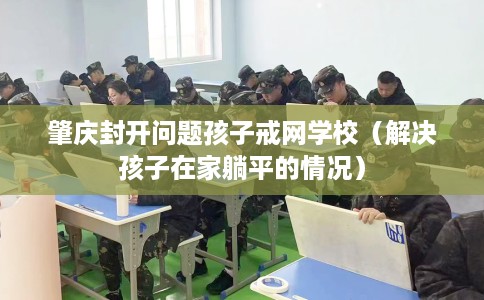 肇庆封开问题孩子戒网学校(解决孩子在家躺平的情况) 肇庆封开问题孩子戒网学校(解决孩子在家躺平的情况)