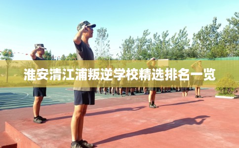淮安清江浦叛逆学校精选排名一览 淮安清江浦叛逆学校精选排名一览