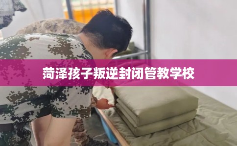 菏泽孩子叛逆封闭管教学校 菏泽孩子叛逆封闭管教学校