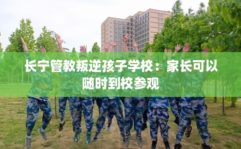 长宁管教叛逆孩子学校:家长可以随时到校参观 长宁管教叛逆孩子学校:家长可以随时到校参观