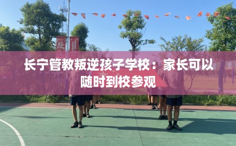 长宁管教叛逆孩子学校:家长可以随时到校参观 长宁管教叛逆孩子学校:家长可以随时到校参观