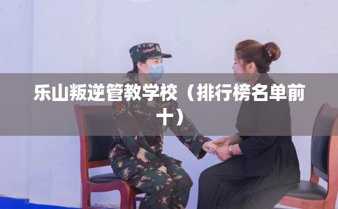 乐山叛逆管教学校(排行榜名单前十) 乐山叛逆管教学校(排行榜名单前十)