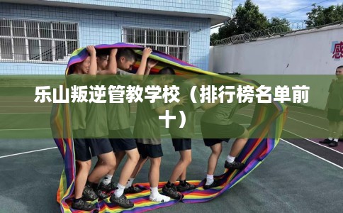 乐山叛逆管教学校(排行榜名单前十) 乐山叛逆管教学校(排行榜名单前十)