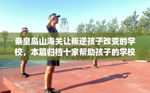 秦皇岛山海关让叛逆孩子改变的学校，本篇归档十家帮助孩子的学校！
