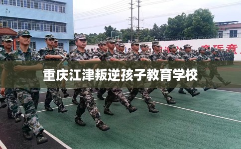 重庆江津叛逆孩子教育学校