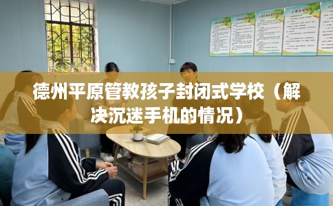 德州平原管教孩子封闭式学校（解决沉迷手机的情况）