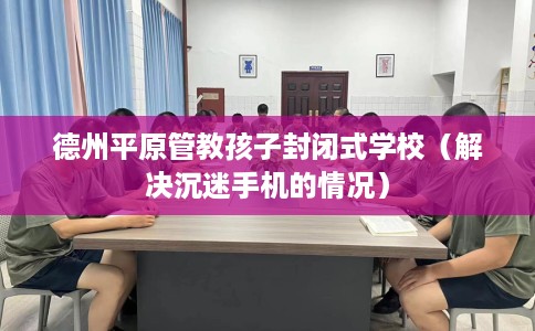 德州平原管教孩子封闭式学校（解决沉迷手机的情况）