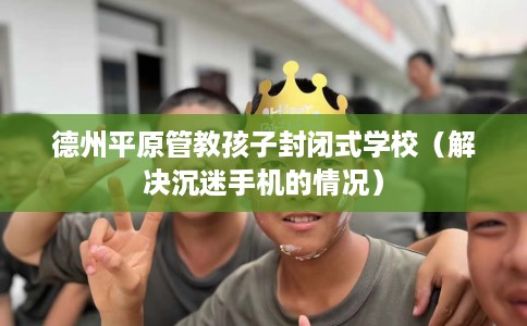 德州平原管教孩子封闭式学校（解决沉迷手机的情况）