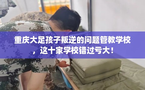 重庆大足孩子叛逆的问题管教学校,这十家学校错过亏大! 重庆大足孩子叛逆的问题管教学校,这十家学校错过亏大!