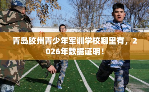 青岛胶州青少年军训学校哪里有,2026年数据证明! 青岛胶州青少年军训学校哪里有,2026年数据证明!