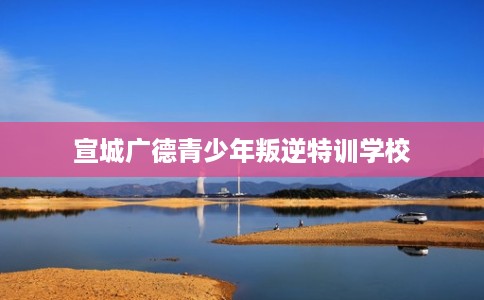 宣城广德青少年叛逆特训学校