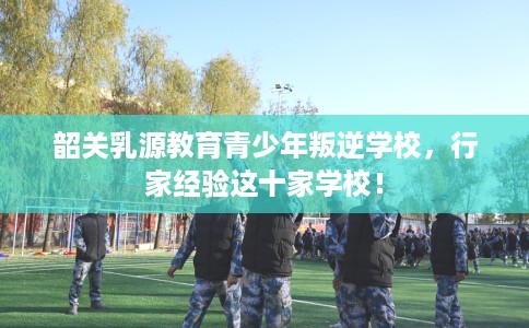 韶关乳源教育青少年叛逆学校,行家经验这十家学校! 韶关乳源教育青少年叛逆学校,行家经验这十家学校!