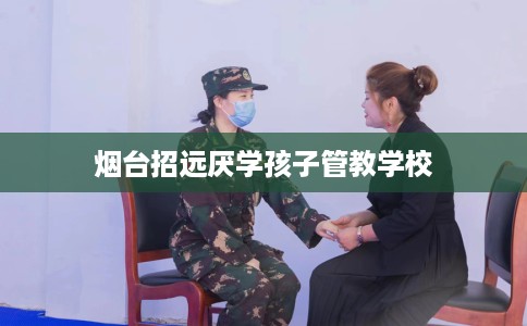 烟台招远厌学孩子管教学校