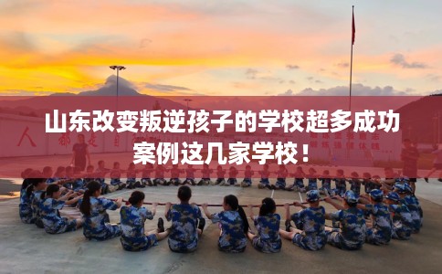 山东改变叛逆孩子的学校超多成功案例这几家学校！