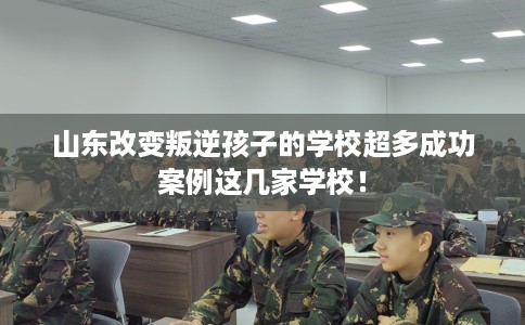 山东改变叛逆孩子的学校超多成功案例这几家学校！