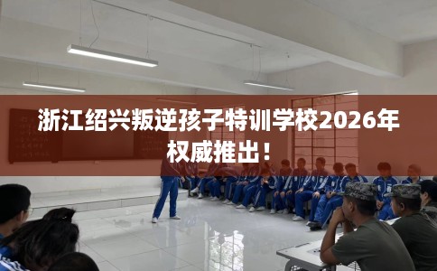 浙江绍兴叛逆孩子特训学校2026年权威推出! 浙江绍兴叛逆孩子特训学校2026年权威推出!