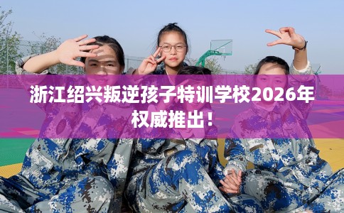 浙江绍兴叛逆孩子特训学校2026年权威推出! 浙江绍兴叛逆孩子特训学校2026年权威推出!
