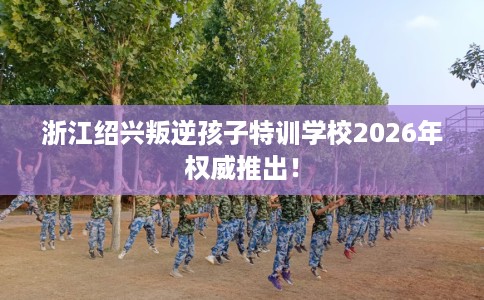 浙江绍兴叛逆孩子特训学校2026年权威推出! 浙江绍兴叛逆孩子特训学校2026年权威推出!